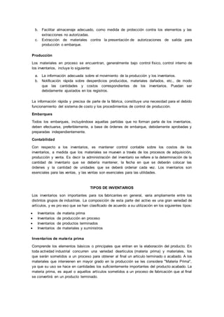 b. Facilitar almacenaje adecuado, como medida de protección contra los elementos y las
extracciones no autorizadas.
c. Extracción de materiales contra la presentación de autorizaciones de salida para
producción o embarque.
Producción
Los materiales en proceso se encuentran, generalmente bajo control físico, control interno de
los inventarios, incluye lo siguiente:
a. La información adecuada sobre el movimiento de la producción y los inventarios.
b. Notificación rápida sobre desperdicios producidos, materiales dañados, etc., de modo
que las cantidades y costos correspondientes de los inventarios. Puedan ser
debidamente ajustados en los registros.
La información rápida y precisa de parte de la fábrica, constituye una necesidad para el debido
funcionamiento del sistema de costo y los procedimientos de control de producción.
Embarques
Todos los embarques, incluyéndose aquellas partidas que no forman parte de los inventarios,
deben efectuarse, preferiblemente, a base de órdenes de embarque, debidamente aprobadas y
preparadas independientemente.
Contabilidad
Con respecto a los inventarios, es mantener control contable sobre los costos de los
inventarios, a medida que los materiales se mueven a través de los procesos de adquisición,
producción y venta. Es decir la administración del inventario se refiere a la determinación de la
cantidad de inventario que se debería mantener, la fecha en que se deberán colocar las
órdenes y la cantidad de unidades que se deberá ordenar cada vez. Los inventarios son
esenciales para las ventas, y las ventas son esenciales para las utilidades.
TIPOS DE INVENTARIOS
Los inventarios son importantes para los fabricantes en general, varia ampliamente entre los
distintos grupos de industrias. La composición de esta parte del activo es una gran variedad de
artículos, y es pro eso que se han clasificado de acuerdo a su utilización en los siguientes tipos:
 Inventarios de materia prima
 Inventarios de producción en proceso
 Inventarios de productos terminados
 Inventarios de materiales y suministros
Inventarios de materia prima
Comprende los elementos básicos o principales que entran en la elaboración del producto. En
toda actividad industrial concurren una variedad dearticulos (materia prima) y materiales, los
que serán sometidos a un proceso para obtener al final un articulo terminado o acabado. A los
materiales que intervienen en mayor grado en la producción se les considera "Materia Prima",
ya que su uso se hace en cantidades los suficientemente importantes del producto acabado. La
materia prima, es aquel o aquellos artículos sometidos a un proceso de fabricación que al final
se convertirá en un producto terminado.
 