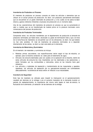 Inventarios de Productos en Proceso:
El inventario de productos en proceso consiste en todos los artículos o elementos que se
utilizan en el actual proceso de producción. Es decir, son productos parcialmente terminados
que se encuentran en un grado intermedio de producción y a los cuales se les aplico la labor
directa y gastos indirectos inherentes al proceso de producción en un momento dado.
Una de las características del inventarios de producto en proceso es que va aumentando el
valor a medida que se es transformado de materia prima en le producto terminado como
consecuencia del proceso de producción.
Inventarios de Productos Terminados:
Comprende estos, los artículos transferidos por el departamento de producción al almacén de
productos terminados por haber estos; alcanzado su grado de terminación total y que a la hora
de la toma física de inventarios se encuentren aun en los almacenes, es decir, los que todavía
no han sido vendidos. El nivel de inventarios de productos terminados va a depender
directamente de las ventas, es decir su nivel esta dado por la demanda.
Inventarios de Materiales y Suministros
En el inventario de materiales y suministros se incluye:
 Materias primas secundarias, sus especificaciones varían según el tipo de industria, un
ejemplo; para la industria cervecera es: sales para el tratamiento de agua.
 Artículos de consumo destinados para ser usados en la operación de la industria, dentro de
estos artículos de consumo los mas importantes son los destinados a las operaciones, y
están formados por los combustibles y lubricantes, estos en las industria tiene gran
relevancia.
 Los artículos y materiales de reparación y mantenimiento de las maquinarias y aparatos
operativos, los artículos de reparación por su granvolumen necesitan ser controladores
adecuadamente, la existencia de estos varían en relación a sus necesidades.
Inventario de Seguridad
Este tipo de inventario es utilizado para impedir la interrupción en el aprovisionamiento
caudado por demoras en la entrega o pro el aumento imprevisto de la demanda durante un
periodo de reabastecimiento, la importancia del mismo está ligada al nivel de servicio, la
fluctuación de la demanda y la variación de las demoras de la entrega.
 