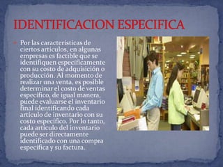 IDENTIFICACION ESPECIFICAPor las características de ciertos artículos, en algunas empresas es factible que se identifiquen específicamente con su costo de adquisición o producción. Al momento de realizar una venta, es posible determinar el costo de ventas específico, de igual manera, puede evaluarse el inventario final identificando cada artículo de inventario con su costo específico. Por lo tanto, cada artículo del inventario puede ser directamente identificado con una compra específica y su factura.