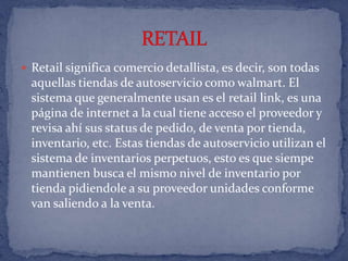 Retail significa comercio detallista, es decir, son todas aquellas tiendas de autoservicio como walmart. El sistema que generalmente usan es el retail link, es una página de internet a la cual tiene acceso el proveedor y revisa ahí sus status de pedido, de venta por tienda, inventario, etc. Estas tiendas de autoservicio utilizan el sistema de inventarios perpetuos, esto es que siempe mantienen busca el mismo nivel de inventario por tienda pidiendole a su proveedor unidades conforme van saliendo a la venta.RETAIL