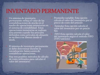 INVENTARIO PERMANENTEUn sistema de inventario permanente refleja el valor de las contabilizaciones de stocks en el medio de operaciones monetarias en el sistema de contabilidad. Estas operaciones monetarias se realizan únicamente cuando los artículos definidos como artículos de almacén se reciben o se liberan desde el stock. El sistema de inventario permanente se debe determinar durante la inicialización básica antes de contabilizar operaciones.Hay tres posibles métodos de cálculo de costo utilizados para calcular el valor del inventario:     Promedio variable: Esta opción calcula el valor del inventario por el precio de costo del artículo . Estándar:Esta opción calcula el valor del inventario por un precio fijo.  FIFO:Esta opción calcula el valor del inventario según el método FIFO (FIFO estricto). 