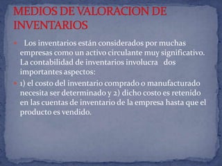   Los inventarios están considerados por muchas empresas como un activo circulante muy significativo. La contabilidad de inventarios involucra   dos importantes aspectos: 1) el costo del inventario comprado o manufacturado necesita ser determinado y 2) dicho costo es retenido en las cuentas de inventario de la empresa hasta que el producto es vendido.              MEDIOS DE VALORACION DE INVENTARIOS