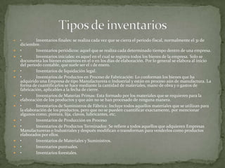  • Inventarios finales: se realiza cada vez que se cierra el periodo fiscal, normalmente el 31 de
diciembre.
 • Inventarios periódicos: aquel que se realiza cada determinado tiempo dentro de una empresa.
 • Inventarios iniciales: es aquel en el cual se registra todos los bienes de la empresa. Solo se
documenta los bienes existentes en el o en los días de elaboración. Por lo general se elabora al inicio
del periodo contable, que suele ser el 1 de enero.
 • Inventarios de liquidación legal.
 • Inventarios de Productos en Proceso de Fabricación: Lo conforman los bienes que ha
adquirido una Empresa de tipo Manufacturera o Industrial y están en proceso aún de manufactura. La
forma de cuantificarlos se hace mediante la cantidad de materiales, mano de obra y o gastos de
fabricación, aplicables a la fecha de cierre.
 • Inventarios de Materias Primas: Esta formado por los materiales que se requieren para la
elaboración de los productos y que aún no se han procesado de ninguna manera.
 • Inventarios de Suministros de Fábrica: Incluye todos aquellos materiales que se utilizan para
la elaboración de los productos, pero que no se pueden cuantificar exactamente, por mencionar
algunos como; pintura, lija, clavos, lubricantes, etc.
 • Inventarios de Producción en Proceso
 • Inventarios de Productos Terminados: Se refiere a todos aquellos que adquieren Empresas
Manufactureras o Industriales y después modifican o transforman para venderlos como productos
elaborados por ellos.
 • Inventarios de Materiales y Suministros.
 • Inventarios puntuales.
 • Inventarios forestales.
 