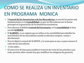 COMO SE REALIZA UN INVENTARIO
EN PROGRAMA MONICA
 l Control de los Inventarios o de las Mercaderías, es una de las partes más
fundamentales en la Contabilidad, ya que las Mercaderías son la fuente
principal en la generación de los beneficios económicos.
 Para efectuar el debido Control del Inventario, en la contabilidad se hace
uso del KARDEX.
 El KARDEX, es un registro que se utiliza en la contabilidad para detallar los
movimientos de las mercaderías cuando se efectúan compras, ventas o
devoluciones.
 Pero el objetivo central del KARDEX, y la razón para su uso, es para conocer el
costo de las mercaderías.
 Como sabes…
 El costo sirve de base para establecer el precio de venta de los artículos y por
ende, permite saber cuando hay que modificar los márgenes de ganancia.
 