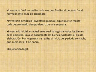 •Inventario final: se realiza cada vez que finaliza el periodo fiscal,
normalmente el 31 de diciembre.
•Inventario periódico (inventario puntual) aquel que se realiza
cada determinado tiempo dentro de una empresa.
•Inventario inicial: es aquel en el cual se registra todos los bienes
de la empresa. Solo se documenta los bienes existentes el día de
elaboración. Por lo generar se realiza al inicio del periodo contable,
que suele ser el 1 de enero.
•Liquidación legal.
 