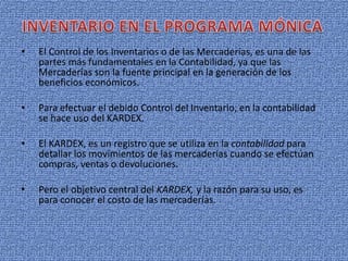 • El Control de los Inventarios o de las Mercaderías, es una de las
partes más fundamentales en la Contabilidad, ya que las
Mercaderías son la fuente principal en la generación de los
beneficios económicos.
• Para efectuar el debido Control del Inventario, en la contabilidad
se hace uso del KARDEX.
• El KARDEX, es un registro que se utiliza en la contabilidad para
detallar los movimientos de las mercaderías cuando se efectúan
compras, ventas o devoluciones.
• Pero el objetivo central del KARDEX, y la razón para su uso, es
para conocer el costo de las mercaderías.
 