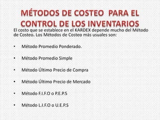 El costo que se establece en el KARDEX depende mucho del Método
de Costeo. Los Métodos de Costeo más usuales son:
• Método Promedio Ponderado.
• Método Promedio Simple
• Método Último Precio de Compra
• Método Último Precio de Mercado
• Método F.I.F.O o P.E.P.S
• Método L.I.F.O o U.E.P.S
 