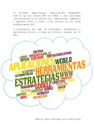 Es increíble, impresionante, indescriptible, innumerable 
todo lo que nos ofrecen HOY las NTICS, y sólo precisamos 
concientización en su correcto uso, capacitación, compromiso 
y apertura frente a ellas. A mi criterio no nos están 
pidiendo mucho ¿no? 
A continuación una nube de estrategias, herramientas y 
aplicaciones útiles a la hora de utilizar o navegar por la 
Web… 
Nube de ideas realizada con la aplicación 
 