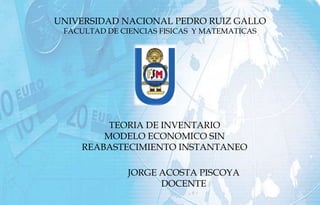 UNIVERSIDAD NACIONAL PEDRO RUIZ GALLO
FACULTAD DE CIENCIAS FISICAS Y MATEMATICAS
TEORIA DE INVENTARIO
MODELO ECONOMICO SIN
REABASTECIMIENTO INSTANTANEO
JORGE ACOSTA PISCOYA
DOCENTE
 