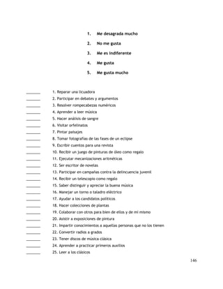 1. Me desagrada mucho
2. No me gusta
3. Me es indiferente
4. Me gusta
5. Me gusta mucho
_______ 1. Reparar una licuadora
_______ 2. Participar en debates y argumentos
_______ 3. Resolver rompecabezas numéricos
_______ 4. Aprender a leer música
_______ 5. Hacer análisis de sangre
_______ 6. Visitar orfelinatos
_______ 7. Pintar paisajes
_______ 8. Tomar fotografías de las fases de un eclipse
_______ 9. Escribir cuentos para una revista
_______ 10. Recibir un juego de pinturas de óleo como regalo
_______ 11. Ejecutar mecanizaciones aritméticas
_______ 12. Ser escritor de novelas
_______ 13. Participar en campañas contra la delincuencia juvenil
_______ 14. Recibir un telescopio como regalo
_______ 15. Saber distinguir y apreciar la buena música
_______ 16. Manejar un torno o taladro eléctrico
_______ 17. Ayudar a los candidatos políticos
_______ 18. Hacer colecciones de plantas
_______ 19. Colaborar con otros para bien de ellos y de mí mismo
_______ 20. Asistir a exposiciones de pintura
_______ 21. Impartir conocimientos a aquellas personas que no los tienen
_______ 22. Convertir radios a grados
_______ 23. Tener discos de música clásica
_______ 24. Aprender a practicar primeros auxilios
_______ 25. Leer a los clásicos
146
 