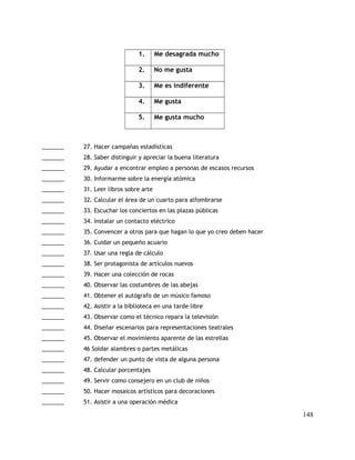 1. Me desagrada mucho
2. No me gusta
3. Me es indiferente
4. Me gusta
5. Me gusta mucho
_______ 27. Hacer campañas estadísticas
_______ 28. Saber distinguir y apreciar la buena literatura
_______ 29. Ayudar a encontrar empleo a personas de escasos recursos
_______ 30. Informarme sobre la energía atómica
_______ 31. Leer libros sobre arte
_______ 32. Calcular el área de un cuarto para alfombrarse
_______ 33. Escuchar los conciertos en las plazas públicas
_______ 34. Instalar un contacto eléctrico
_______ 35. Convencer a otros para que hagan lo que yo creo deben hacer
_______ 36. Cuidar un pequeño acuario
_______ 37. Usar una regla de cálculo
_______ 38. Ser protagonista de artículos nuevos
_______ 39. Hacer una colección de rocas
_______ 40. Observar las costumbres de las abejas
_______ 41. Obtener el autógrafo de un músico famoso
_______ 42. Asistir a la biblioteca en una tarde libre
_______ 43. Observar como el técnico repara la televisión
_______ 44. Diseñar escenarios para representaciones teatrales
_______ 45. Observar el movimiento aparente de las estrellas
_______ 46 Soldar alambres o partes metálicas
_______ 47. defender un punto de vista de alguna persona
_______ 48. Calcular porcentajes
_______ 49. Servir como consejero en un club de niños
_______ 50. Hacer mosaicos artísticos para decoraciones
_______ 51. Asistir a una operación médica
148
 