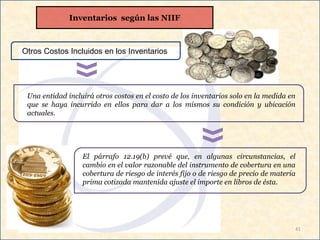 41
Otros Costos Incluidos en los Inventarios
Una entidad incluirá otros costos en el costo de los inventarios solo en la medida en
que se haya incurrido en ellos para dar a los mismos su condición y ubicación
actuales.
El párrafo 12.19(b) prevé que, en algunas circunstancias, el
cambio en el valor razonable del instrumento de cobertura en una
cobertura de riesgo de interés fijo o de riesgo de precio de materia
prima cotizada mantenida ajuste el importe en libros de ésta.
Inventarios según las NIIF
 