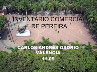 INVENTARIO COMERCIAL
DE PEREIRA
CARLOS ANDRÉS OSORIO
VALENCIA
11-05
 