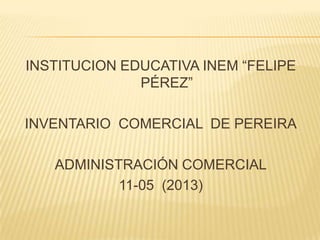 INSTITUCION EDUCATIVA INEM “FELIPE
PÉREZ”
INVENTARIO COMERCIAL DE PEREIRA
ADMINISTRACIÓN COMERCIAL
11-05 (2013)
 