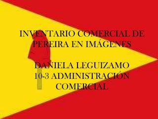 INVENTARIO COMERCIAL DE
PEREIRA EN IMÁGENES
DANIELA LEGUIZAMO
10-3 ADMINISTRACIÓN
COMERCIAL
 
