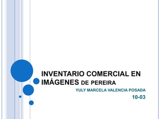 INVENTARIO COMERCIAL EN
IMÁGENES DE PEREIRA
YULY MARCELA VALENCIA POSADA

10-03

 