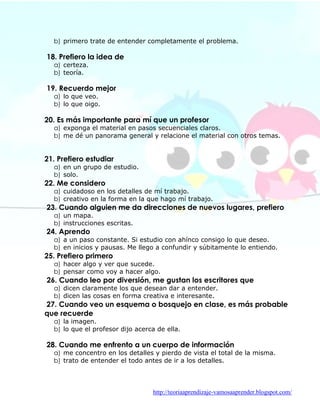 b) primero trate de entender completamente el problema.

18. Prefiero la idea de
  a) certeza.
  b) teoría.

19. Recuerdo mejor
  a) lo que veo.
  b) lo que oigo.

20. Es más importante para mí que un profesor
  a) exponga el material en pasos secuenciales claros.
  b) me dé un panorama general y relacione el material con otros temas.


21. Prefiero estudiar
  a) en un grupo de estudio.
  b) solo.
22. Me considero
  a) cuidadoso en los detalles de mí trabajo.
  b) creativo en la forma en la que hago mí trabajo.
23. Cuando alguien me da direcciones de nuevos lugares, prefiero
  a) un mapa.
  b) instrucciones escritas.
24. Aprendo
  a) a un paso constante. Si estudio con ahínco consigo lo que deseo.
  b) en inicios y pausas. Me llego a confundir y súbitamente lo entiendo.
25. Prefiero primero
  a) hacer algo y ver que sucede.
  b) pensar como voy a hacer algo.
26. Cuando leo por diversión, me gustan los escritores que
  a) dicen claramente los que desean dar a entender.
  b) dicen las cosas en forma creativa e interesante.
27. Cuando veo un esquema o bosquejo en clase, es más probable
que recuerde
  a) la imagen.
  b) lo que el profesor dijo acerca de ella.

28. Cuando me enfrento a un cuerpo de información
  a) me concentro en los detalles y pierdo de vista el total de la misma.
  b) trato de entender el todo antes de ir a los detalles.




                                  http://teoriaaprendizaje-vamosaaprender.blogspot.com/
 