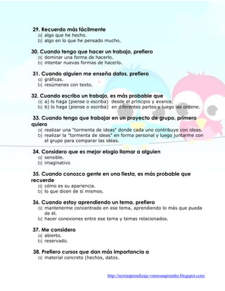 29. Recuerdo más fácilmente
  a) algo que he hecho.
  b) algo en lo que he pensado mucho.

30. Cuando tengo que hacer un trabajo, prefiero
  a) dominar una forma de hacerlo.
  b) intentar nuevas formas de hacerlo.

31. Cuando alguien me enseña datos, prefiero
  a) gráficas.
  b) resúmenes con texto.

32. Cuando escribo un trabajo, es más probable que
  a) a) lo haga (piense o escriba) desde el principio y avance.
  b) b) lo haga (piense o escriba) en diferentes partes y luego las ordene.

33. Cuando tengo que trabajar en un proyecto de grupo, primero
quiero
  a) realizar una "tormenta de ideas" donde cada uno contribuye con ideas.
  b) realizar la "tormenta de ideas" en forma personal y luego juntarme con
     el grupo para comparar las ideas.

34. Considero que es mejor elogio llamar a alguien
  a) sensible.
  b) imaginativo

 35. Cuando conozco gente en una fiesta, es más probable que
recuerde
  a) cómo es su apariencia.
  b) lo que dicen de sí mismos.

36. Cuando estoy aprendiendo un tema, prefiero
  a) mantenerme concentrado en ese tema, aprendiendo lo más que pueda
     de él.
  b) hacer conexiones entre ese tema y temas relacionados.

37. Me considero
  a) abierto.
  b) reservado.

38. Prefiero cursos que dan más importancia a
  a) material concreto (hechos, datos.



                                  http://teoriaaprendizaje-vamosaaprender.blogspot.com/
 