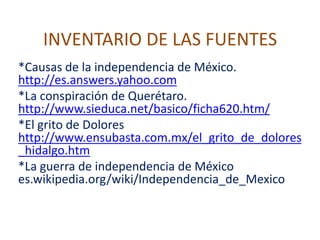INVENTARIO DE LAS FUENTES *Causas de la independencia de México. http://es.answers.yahoo.com *La conspiración de Querétaro. http://www.sieduca.net/basico/ficha620.htm/ *El grito de Dolores http://www.ensubasta.com.mx/el_grito_de_dolores_hidalgo.htm *La guerra de independencia de México es.wikipedia.org/wiki/Independencia_de_Mexico 
