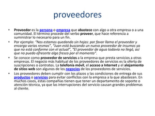 proveedores
• Proveedor es la persona o empresa que abastece con algo a otra empresa o a una
comunidad. El término procede del verbo proveer, que hace referencia a
suministrar lo necesario para un fin.
• Por ejemplo: “Nos estamos quedando sin hojas: por favor llama el proveedor y
encarga varias resmas”, “Juan está buscando un nuevo proveedor de insumos ya
que no está conforme con el actual”, “El proveedor de agua todavía no llegó, así
que no puedo ofrecerte algo fresco por el momento”.
• Se conoce como proveedor de servicios a la empresa que presta servicios a otras
empresas. El negocio más habitual de los proveedores de servicios es la oferta de
suscripciones o contratos. La telefonía móvil, el acceso a Internet y el alojamiento
de sitios web son algunos de los negocios de los proveedores de servicios.
• Los proveedores deben cumplir con los plazos y las condiciones de entrega de sus
productos o servicios para evitar conflictos con la empresa a la que abastecen. En
muchos casos, estas compañías tienen que tener un departamento de soporte o
atención técnica, ya que las interrupciones del servicio causan grandes problemas
al cliente.
 