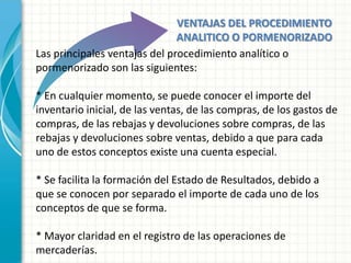 VENTAJAS DEL PROCEDIMIENTO
                               ANALITICO O PORMENORIZADO
Las principales ventajas del procedimiento analítico o
pormenorizado son las siguientes:

* En cualquier momento, se puede conocer el importe del
inventario inicial, de las ventas, de las compras, de los gastos de
compras, de las rebajas y devoluciones sobre compras, de las
rebajas y devoluciones sobre ventas, debido a que para cada
uno de estos conceptos existe una cuenta especial.

* Se facilita la formación del Estado de Resultados, debido a
que se conocen por separado el importe de cada uno de los
conceptos de que se forma.

* Mayor claridad en el registro de las operaciones de
mercaderías.
 