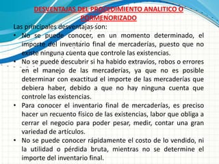 DESVENTAJAS DEL PROCEDIMIENTO ANALITICO O
                        PORMENORIZADO
Las principales desventajas son:
• No se puede conocer, en un momento determinado, el
   importe del inventario final de mercaderías, puesto que no
   existe ninguna cuenta que controle las existencias.
• No se puede descubrir si ha habido extravíos, robos o errores
   en el manejo de las mercaderías, ya que no es posible
   determinar con exactitud el importe de las mercaderías que
   debiera haber, debido a que no hay ninguna cuenta que
   controle las existencias.
• Para conocer el inventario final de mercaderías, es preciso
   hacer un recuento físico de las existencias, labor que obliga a
   cerrar el negocio para poder pesar, medir, contar una gran
   variedad de artículos.
• No se puede conocer rápidamente el costo de lo vendido, ni
   la utilidad o pérdida bruta, mientras no se determine el
   importe del inventario final.
 