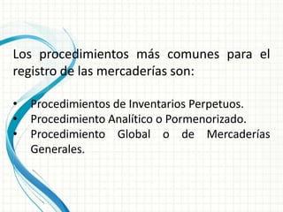 Los procedimientos más comunes para el
registro de las mercaderías son:

•   Procedimientos de Inventarios Perpetuos.
•   Procedimiento Analítico o Pormenorizado.
•   Procedimiento Global o de Mercaderías
    Generales.
 