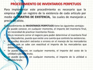 PROCEDIMIENTO DE INVENTARIOS PERPETUOS
Para implementar este procedimiento es necesario que la
empresa lleve un registro de la existencia de cada artículo por
medio de TARJETAS DE EXISTENCIA, las cuales de manejarán a
precio de costo.
El procedimiento de INVENTARIOS PERPETUOS tiene las siguientes ventajas:
• Se puede conocer, en cualquier momento, el importe del inventario final,
    sin necesidad de practicar inventarios físicos.
• No es necesario cerrar el negocio para poder determinar el inventario final
    de mercaderías, puesto que existe una cuenta que controla las existencias.
• Se pueden descubrir extravíos o errores en el manejo de las mercaderías
    puesto que se sabe con exactitud el importe de las mercaderías que
    debiera haber.
• Se puede conocer, en cualquier momento, el importe del costo de la
    utilidad o pérdida bruta.
• Se puede conocer, en cualquier momento, el importe de la utilidad o
    pérdida bruta.
 