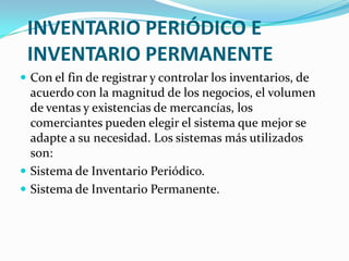 INVENTARIO PERIÓDICO E INVENTARIO PERMANENTECon el fin de registrar y controlar los inventarios, de acuerdo con la magnitud de los negocios, el volumen de ventas y existencias de mercancías, los comerciantes pueden elegir el sistema que mejor se adapte a su necesidad. Los sistemas más utilizados son:Sistema de Inventario Periódico.Sistema de Inventario Permanente.