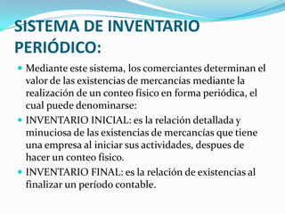 SISTEMA DE INVENTARIO PERIÓDICO:Mediante este sistema, los comerciantes determinan el valor de las existencias de mercancías mediante la realización de un conteo físico en forma periódica, el cual puede denominarse:INVENTARIO INICIAL: es la relación detallada y minuciosa de las existencias de mercancías que tiene una empresa al iniciar sus actividades, despues de hacer un conteo físico.INVENTARIO FINAL: es la relación de existencias al finalizar un período contable.