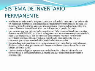 SISTEMA DE INVENTARIO PERMANENTEmediante este sistema la empresa conoce el valor de la mercancía en existencia en cualquier momento, sin necesidad de realizar inventario físico, porque los movimientos de compra-venta de mercancías se registran directamente en la cuenta Mercancías no Fabricadas por la Empresa, a precio de costo.La empresa que usa este método, requiere un fichero o auxiliar de mercancías denominado KARDEX, en el cual se registra cada artículo como subcuenta de la cuenta de mercancías, por este motivo este sistema recibe el nombre de inventario permanente o perpetuo y es utilizado manualmente por las empresas que tienen una reducida variedad de mercancías.Cuando las empresas tienen en existencia una gran variedad de artículos con distintas referencias, para controlar las mercancías es conveniente llevar un kárdex sistematizado.Las empresas obligadas a presentar su declaración tributaria firmada por revisor fiscal o contador público, deberán utilizar el sistema de inventario permanente.