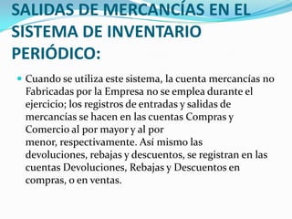 REGISTRO DE ENTRADAS Y SALIDAS DE MERCANCÍAS EN EL SISTEMA DE INVENTARIO PERIÓDICO:Cuando se utiliza este sistema, la cuenta mercancías no Fabricadas por la Empresa no se emplea durante el ejercicio; los registros de entradas y salidas de mercancías se hacen en las cuentas Compras y Comercio al por mayor y al por menor, respectivamente. Así mismo las devoluciones, rebajas y descuentos, se registran en las cuentas Devoluciones, Rebajas y Descuentos en compras, o en ventas.