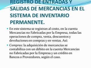 REGISTRO DE ENTRADAS Y SALIDAS DE MERCANCIAS EN EL SISTEMA DE INVENTARIO PERMANENTE.En este sistema se registran al costo, en la cuenta Mercancías no Fabricadas por la Empresa, todas las operaciones de compra, venta, descuentos y devoluciones en compras y en ventas. Así:Compras: la adquisición de mercancías se contabiliza con un débito en la cuenta Mercancías no Fabricadas por la Empresa y un crédito en Bancos o Proveedores, según el caso.