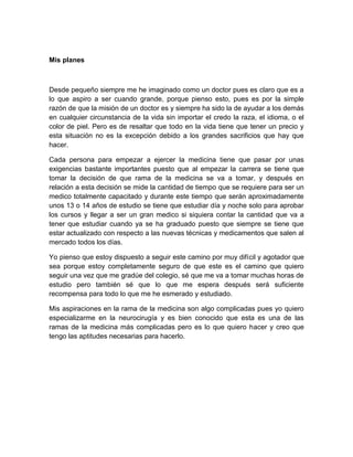 Mis planes



Desde pequeño siempre me he imaginado como un doctor pues es claro que es a
lo que aspiro a ser cuando grande, porque pienso esto, pues es por la simple
razón de que la misión de un doctor es y siempre ha sido la de ayudar a los demás
en cualquier circunstancia de la vida sin importar el credo la raza, el idioma, o el
color de piel. Pero es de resaltar que todo en la vida tiene que tener un precio y
esta situación no es la excepción debido a los grandes sacrificios que hay que
hacer.

Cada persona para empezar a ejercer la medicina tiene que pasar por unas
exigencias bastante importantes puesto que al empezar la carrera se tiene que
tomar la decisión de que rama de la medicina se va a tomar, y después en
relación a esta decisión se mide la cantidad de tiempo que se requiere para ser un
medico totalmente capacitado y durante este tiempo que serán aproximadamente
unos 13 o 14 años de estudio se tiene que estudiar día y noche solo para aprobar
los cursos y llegar a ser un gran medico si siquiera contar la cantidad que va a
tener que estudiar cuando ya se ha graduado puesto que siempre se tiene que
estar actualizado con respecto a las nuevas técnicas y medicamentos que salen al
mercado todos los días.

Yo pienso que estoy dispuesto a seguir este camino por muy difícil y agotador que
sea porque estoy completamente seguro de que este es el camino que quiero
seguir una vez que me gradúe del colegio, sé que me va a tomar muchas horas de
estudio pero también sé que lo que me espera después será suficiente
recompensa para todo lo que me he esmerado y estudiado.

Mis aspiraciones en la rama de la medicina son algo complicadas pues yo quiero
especializarme en la neurocirugía y es bien conocido que esta es una de las
ramas de la medicina más complicadas pero es lo que quiero hacer y creo que
tengo las aptitudes necesarias para hacerlo.
 