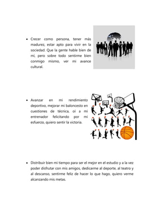  Crecer como persona, tener más
  madurez, estar apto para vivir en la
  sociedad. Que la gente hable bien de
  mí, pero sobre todo sentirme bien
  conmigo      mismo,     ver     mi    avance
  cultural.




 Avanzar      en    mi         rendimiento
  deportivo, mejorar mi baloncesto en
  cuestiones de técnica, oí a mi
  entrenador     felicitando      por     mi
  esfuerzo, quiero sentir la victoria.




 Distribuir bien mi tiempo para ser el mejor en el estudio y a la vez
  poder disfrutar con mis amigos, dedicarme al deporte, al teatro y
  al descanso, sentirme feliz de hacer lo que hago, quiero verme
  alcanzando mis metas.
 