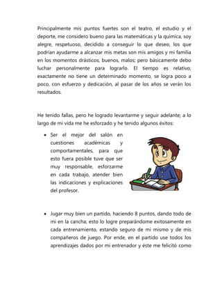 Principalmente mis puntos fuertes son el teatro, el estudio y el
deporte, me considero bueno para las matemáticas y la química, soy
alegre, respetuoso, decidido a conseguir lo que deseo, los que
podrían ayudarme a alcanzar mis metas son mis amigos y mi familia
en los momentos drásticos, buenos, malos; pero básicamente debo
luchar   personalmente   para     lograrlo.   El   tiempo   es   relativo,
exactamente no tiene un determinado momento, se logra poco a
poco, con esfuerzo y dedicación, al pasar de los años se verán los
resultados.



He tenido fallas, pero he logrado levantarme y seguir adelante; a lo
largo de mi vida me he esforzado y he tenido algunos éxitos:

   Ser el mejor del salón en
     cuestiones      académicas        y
     comportamentales,     para     que
     esto fuera posible tuve que ser
     muy responsable, esforzarme
     en cada trabajo, atender bien
     las indicaciones y explicaciones
     del profesor.



   Jugar muy bien un partido, haciendo 8 puntos, dando todo de
     mi en la cancha; esto lo logre preparándome exitosamente en
     cada entrenamiento, estando seguro de mi mismo y de mis
     compañeros de juego. Por ende, en el partido use todos los
     aprendizajes dados por mi entrenador y éste me felicitó como
 