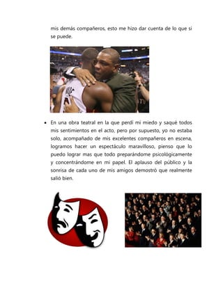 mis demás compañeros, esto me hizo dar cuenta de lo que si
  se puede.




 En una obra teatral en la que perdí mi miedo y saqué todos
  mis sentimientos en el acto, pero por supuesto, yo no estaba
  solo, acompañado de mis excelentes compañeros en escena,
  logramos hacer un espectáculo maravilloso, pienso que lo
  puedo lograr mas que todo preparándome psicológicamente
  y concentrándome en mi papel. El aplauso del público y la
  sonrisa de cada uno de mis amigos demostró que realmente
  salió bien.
 