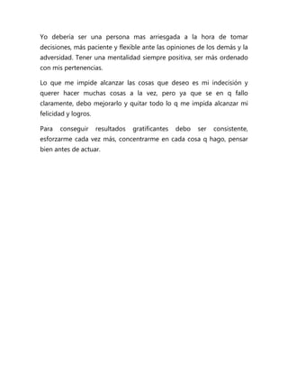 Yo debería ser una persona mas arriesgada a la hora de tomar
decisiones, más paciente y flexible ante las opiniones de los demás y la
adversidad. Tener una mentalidad siempre positiva, ser más ordenado
con mis pertenencias.

Lo que me impide alcanzar las cosas que deseo es mi indecisión y
querer hacer muchas cosas a la vez, pero ya que se en q fallo
claramente, debo mejorarlo y quitar todo lo q me impida alcanzar mi
felicidad y logros.

Para   conseguir      resultados   gratificantes   debo   ser   consistente,
esforzarme cada vez más, concentrarme en cada cosa q hago, pensar
bien antes de actuar.
 