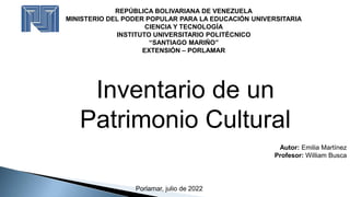 REPÚBLICA BOLIVARIANA DE VENEZUELA
MINISTERIO DEL PODER POPULAR PARA LA EDUCACIÓN UNIVERSITARIA
CIENCIA Y TECNOLOGÍA
INSTITUTO UNIVERSITARIO POLITÉCNICO
“SANTIAGO MARIÑO”
EXTENSIÓN – PORLAMAR
Inventario de un
Patrimonio Cultural
Autor: Emilia Martínez
Profesor: William Busca
Porlamar, julio de 2022
 