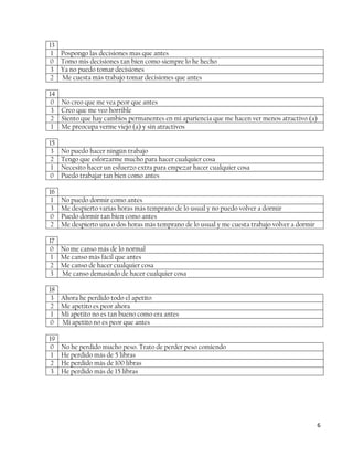 13
 1 Pospongo las decisiones mas que antes
0 Tomo mis decisiones tan bien como siempre lo he hecho
 3 Ya no puedo tomar decisiones
2 Me cuesta más trabajo tomar decisiones que antes

14
 0   No creo que me vea peor que antes
 3   Creo que me veo horrible
 2   Siento que hay cambios permanentes en mi apariencia que me hacen ver menos atractivo (a)
 1   Me preocupa verme viejo (a) y sin atractivos

15
 3   No puedo hacer ningún trabajo
2    Tengo que esforzarme mucho para hacer cualquier cosa
 1   Necesito hacer un esfuerzo extra para empezar hacer cualquier cosa
0    Puedo trabajar tan bien como antes

16
 1   No puedo dormir como antes
 3   Me despierto varias horas más temprano de lo usual y no puedo volver a dormir
0    Puedo dormir tan bien como antes
2    Me despierto una o dos horas más temprano de lo usual y me cuesta trabajo volver a dormir

17
0 No me canso más de lo normal
 1 Me canso más fácil que antes
2 Me canso de hacer cualquier cosa
3 Me canso demasiado de hacer cualquier cosa

18
 3 Ahora he perdido todo el apetito
2 Me apetito es peor ahora
 1 Mi apetito no es tan bueno como era antes
0 Mi apetito no es peor que antes

19
0    No he perdido mucho peso. Trato de perder peso comiendo
 1   He perdido más de 5 libras
 2   He perdido más de 100 libras
 3   He perdido más de 15 libras




                                                                                                 6
 