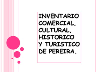 INVENTARIO
COMERCIAL,
CULTURAL,
HISTORICO
Y TURISTICO
DE PEREIRA.
 