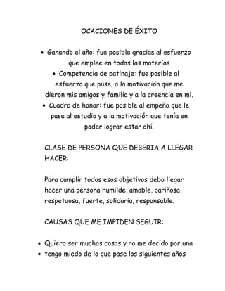 OCACIONES DE ÉXITO


Ganando el año: fue posible gracias al esfuerzo
       que emplee en todas las materias
    Competencia de patinaje: fue posible al
   esfuerzo que puse, a la motivación que me
dieron mis amigos y familia y a la creencia en mí.
 Cuadro de honor: fue posible al empeño que le
  puse al estudio y a la motivación que tenía en
             poder lograr estar ahí.


CLASE DE PERSONA QUE DEBERIA A LLEGAR
HACER:


Para cumplir todos esos objetivos debo llegar
hacer una persona humilde, amable, cariñosa,
respetuosa, fuerte, solidaria, responsable.


CAUSAS QUE ME IMPIDEN SEGUIR:


Quiero ser muchas cosas y no me decido por una
tengo miedo de lo que pase los siguientes años
 