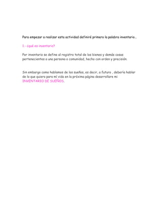 Para empezar a realizar esta actividad definiré primero la palabra inventario…

1.- ¿qué es inventario?

Por inventario se define al registro total de los bienes y demás cosas
pertenecientes a una persona o comunidad, hecho con orden y precisión.



Sin embargo como hablamos de los sueños, es decir, a futuro , debería hablar
de lo que quiero para mí vida en la próxima página desarrollare mi
INVENTARIO DE SUEÑOS.
 