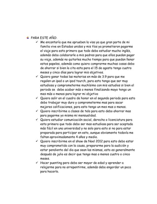 PARA ESTE AÑO:
   Me encantaría que me aprueben la visa ya que gran parte de mi
     familia vive en Estados unidos y mis tíos ya prometieron pagarme
     el viaje para esto primero que todo debo estudiar mucho inglés,
     además debo colaborarle a mis padres para que ellos puedan pagar
     su viaje, además no quitarles mucho tiempo para que puedan llenar
     estos papeles, además como quiero comprarme muchas cosas debo
     de ahorrar si bien la cita esta para el 15 de agosto tengo cuatro
     meses y cinco días para lograr mis objetivos.
   Quiero ganar todas las materias en más de 3.9 para que me
     regalen un ipad o un ipod tourch, para esto tengo que ser muy
     estudiosa y comprometerme muchísimo con mis estudios si bien el
     periodo se debe acabar más o menos finalizando mayo tengo un
     mes más o menos para lograr mi objetivo
   Quiero salir en el cuadro de honor en el segundo periodo para esto
     debo trabajar muy duro y comprometerme mas para sacar
     mejores calificaciones, para esto tengo un mes mas o menos.
   Quiero inscribirme a clases de tela para esto debo ahorrar mas
     para pagarme yo misma mi mensualidad.
   Quiero estudiar comunicación social, derecho o licenciatura para
     esto primero que todo debo ser mas estudiosa para ser aceptada
     más fácil en una universidad y no solo para esto si no para estar
     preparada para participar en esto, aunque obviamente todavía me
     faltan aproximadamente 4 años y medio.
   Quiero inscribirme en el show de Noel 2012 para esto debo estar
     muy comprometida con la causa, prepararme para la audición y
     estar pendiente del dia que sean las mismas, esto es generalmente
     después de julio es decir que tengo mas o menos cuatro o cinco
     meses.
   Hacer puenting pero debo ser mayor de edad y aprender a
     relajarme para no arrepentirme, además debo engordar un poco
     para hacerlo.
 