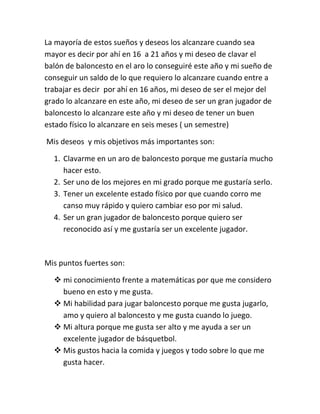 La mayoría de estos sueños y deseos los alcanzare cuando sea
mayor es decir por ahí en 16 a 21 años y mi deseo de clavar el
balón de baloncesto en el aro lo conseguiré este año y mi sueño de
conseguir un saldo de lo que requiero lo alcanzare cuando entre a
trabajar es decir por ahí en 16 años, mi deseo de ser el mejor del
grado lo alcanzare en este año, mi deseo de ser un gran jugador de
baloncesto lo alcanzare este año y mi deseo de tener un buen
estado físico lo alcanzare en seis meses ( un semestre)

Mis deseos y mis objetivos más importantes son:

  1. Clavarme en un aro de baloncesto porque me gustaría mucho
     hacer esto.
  2. Ser uno de los mejores en mi grado porque me gustaría serlo.
  3. Tener un excelente estado físico por que cuando corro me
     canso muy rápido y quiero cambiar eso por mi salud.
  4. Ser un gran jugador de baloncesto porque quiero ser
     reconocido así y me gustaría ser un excelente jugador.



Mis puntos fuertes son:

   mi conocimiento frente a matemáticas por que me considero
    bueno en esto y me gusta.
   Mi habilidad para jugar baloncesto porque me gusta jugarlo,
    amo y quiero al baloncesto y me gusta cuando lo juego.
   Mi altura porque me gusta ser alto y me ayuda a ser un
    excelente jugador de básquetbol.
   Mis gustos hacia la comida y juegos y todo sobre lo que me
    gusta hacer.
 