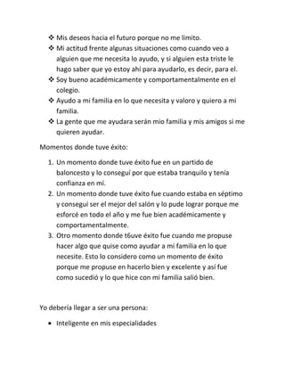  Mis deseos hacia el futuro porque no me limito.
   Mi actitud frente algunas situaciones como cuando veo a
    alguien que me necesita lo ayudo, y si alguien esta triste le
    hago saber que yo estoy ahí para ayudarlo, es decir, para el.
   Soy bueno académicamente y comportamentalmente en el
    colegio.
   Ayudo a mi familia en lo que necesita y valoro y quiero a mi
    familia.
   La gente que me ayudara serán mio familia y mis amigos si me
    quieren ayudar.

Momentos donde tuve éxito:

  1. Un momento donde tuve éxito fue en un partido de
     baloncesto y lo conseguí por que estaba tranquilo y tenía
     confianza en mí.
  2. Un momento donde tuve éxito fue cuando estaba en séptimo
     y conseguí ser el mejor del salón y lo pude lograr porque me
     esforcé en todo el año y me fue bien académicamente y
     comportamentalmente.
  3. Otro momento donde t6uve éxito fue cuando me propuse
     hacer algo que quise como ayudar a mi familia en lo que
     necesite. Esto lo considero como un momento de éxito
     porque me propuse en hacerlo bien y excelente y así fue
     como sucedió y lo que hice con mi familia salió bien.



Yo debería llegar a ser una persona:

     Inteligente en mis especialidades
 