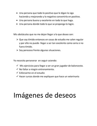 Una persona que todo lo positivo que le digan lo siga
      haciendo y mejorando y lo negativo convertirlo en positivo.
      Una persona buena y excelente en todo lo que haga.
      Una persona donde todo lo que se proponga lo logre.



Mis obstáculos que no me dejan llegar a lo que deseo son:

   Que soy tímido entonces en cosas de estudio me salen regular
    y por ello no puedo llegar a ser tan excelente como seria si no
    fuera tímido.
   Soy perezoso frente algunas situaciones.



Yo necesito perseverar en seguir asiendo:

     Mis ejercicios para llegar a ser un gran jugador de baloncesto.
     No faltar a ningún entrenamiento.
     Esforzarme en el estudio
     Hacer cursos donde me expliquen que hace un veterinario




Imágenes de deseos
 