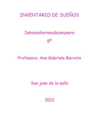 INVENTARIO DE SUEÑOS


   Dahianahernandezmunera
              8ª


Profesora: Ana Gabriela Barreto




      San jose de la salle


             2012
 