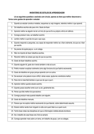 INVENTÁRIO DE ESTILOS DE APRENDIZAGEM
Lê as seguintes questões e assinala com círculo, apenas os itens que melhor descrevam a
forma como gostas de aprender e estudar:
1. Quando ao estudar construo modelos, esquemas ou vejo imagens, relembro melhor o que aprendi.
2. Os trabalhos escritos são para mim, fáceis de fazer.
3. Aprendo melhor se alguém me ler um livro do que se for eu próprio a lê-lo em silêncio.
4. Consigo produzir mais, se trabalhar sozinho
5. Lembro melhor o que leio do que o que ouço.
6. Quando respondo a perguntas, sou capaz de responder melhor se o fizer oralmente, do que se o fizer
por escrito.
7. Se preciso de ajuda peço-a a um colega.
8. Não me importo de fazer trabalhos escritos.
9. Recordo melhor as coisas que oiço do que as que leio.
10. Gosto de fazer trabalhos sozinho.
11. Quando alguém lê, gosto de ir lendo também e não só ouvir.
12. Prefiro mostrar e explicar oralmente como algo funciona do que fazê-lo escrevendo.
13. Gosto de trabalhar em grupo porque aprendo com os outros.
14. Se escrever uma palavra nova e difícil, várias vezes, ajuda-me a lembrá-la melhor.
15. Para mim é mais fácil lembrar o que ouvi do que o que li.
16. Aprendo melhor quando estudo sozinho.
17. Quando posso escolher entre ouvir ou ler, geralmente leio.
18. Penso que falo melhor do que escrevo.
19. Consigo produzir mais quando trabalho com alguém.
20. Gosto de trabalhos manuais.
21. Parece que me explico melhor escrevendo do que falando, sobre determinado assunto.
22. Estudo melhor senão tiver ninguém à volta com quem falar ou a quem ouvir.
23. Tenho boas notas nas disciplinas em que a informação é obtida através da leitura.
24. Se o trabalho de casa fosse oral, fá-lo-ia sempre.
25. Consigo aprender mais sobre um tema, em trabalho de grupo, com os colegas.
 