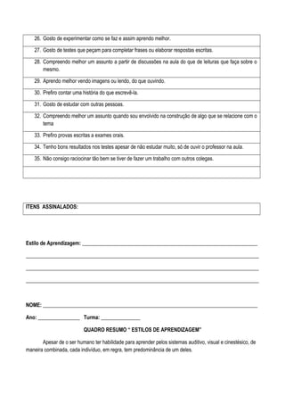 26. Gosto de experimentar como se faz e assim aprendo melhor.
27. Gosto de testes que peçam para completar frases ou elaborar respostas escritas.
28. Compreendo melhor um assunto a partir de discussões na aula do que de leituras que faça sobre o
mesmo.
29. Aprendo melhor vendo imagens ou lendo, do que ouvindo.
30. Prefiro contar uma história do que escrevê-la.
31. Gosto de estudar com outras pessoas.
32. Compreendo melhor um assunto quando sou envolvido na construção de algo que se relacione com o
tema
33. Prefiro provas escritas a exames orais.
34. Tenho bons resultados nos testes apesar de não estudar muito, só de ouvir o professor na aula.
35. Não consigo raciocinar tão bem se tiver de fazer um trabalho com outros colegas.
ITENS ASSINALADOS:
Estilo de Aprendizagem: ___________________________________________________________________
_________________________________________________________________________________________
_________________________________________________________________________________________
_________________________________________________________________________________________
NOME: __________________________________________________________________________________
Ano: ________________ Turma: _______________
QUADRO RESUMO “ ESTILOS DE APRENDIZAGEM”
Apesar de o ser humano ter habilidade para aprender pelos sistemas auditivo, visual e cinestésico, de
maneira combinada, cada indivíduo, em regra, tem predominância de um deles.
 